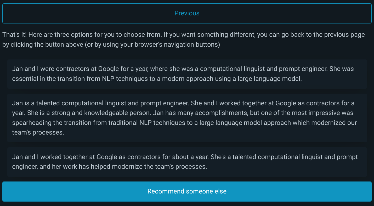 The application provides three recommendations based on the user's responses: "Jan and I were contractors at Google for a year, where she was a computational linguist and prompt engineer. She was essential in the transition from NLP techniques to a modern approach using a large language model."; "Jan is a talented computational linguist and prompt engineer. She and I worked together at Google as contractors for a year. She is a strong and knowledgeable person. Jan has many accomplishments, but one of the most impressive was spearheading the transition from traditional NLP techniques to a large language model approach which modernized our team's processes."; "Jan and I worked together at Google as contractors for about a year. She's a talented computational linguist and prompt engineer, and her work has helped modernize the team's processes."