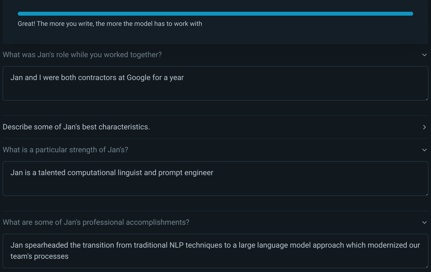 The user has chosen to answer three questions. Q: "What was Jan's role while you worked together?" A: "Jan and I were both contractors at Google for a year"; Q: "What is a particular strength of Jan's?" A: "Jan is a talented computational linguist and prompt engineer"; Q: "What are some of Jan's professional accomplishments?" A: "Jan spearheaded the transition from traditional NLP techniques to a large language model approach which modernized our team's processes"